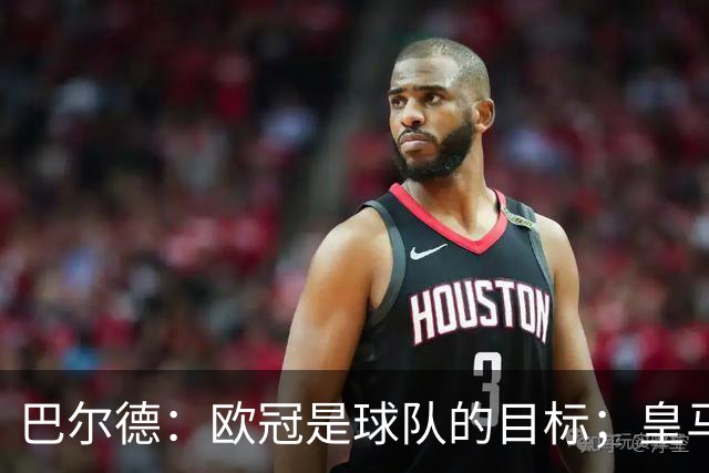 巴尔德：欧冠是球队的目标；皇马引援多？我们专注于自己