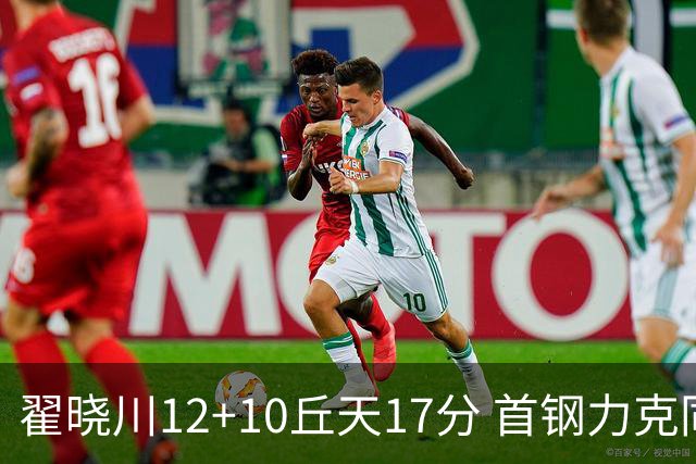 翟晓川12+10丘天17分 首钢力克同曦夺四连胜