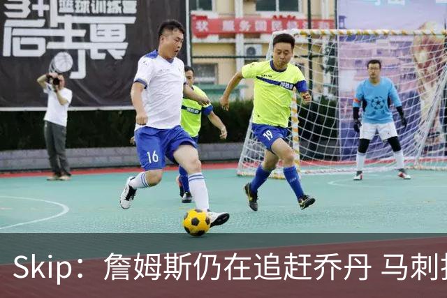 Skip：詹姆斯仍在追赶乔丹 马刺拒绝了他 而他能完美胜任76人控卫